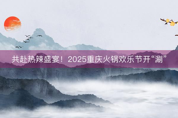 共赴热辣盛宴！2025重庆火锅欢乐节开“涮”