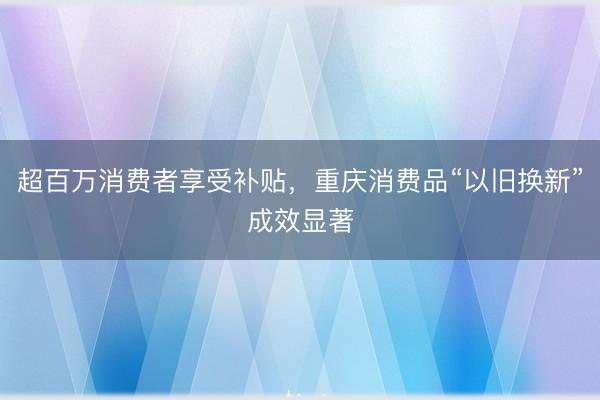 超百万消费者享受补贴，重庆消费品“以旧换新”成效显著
