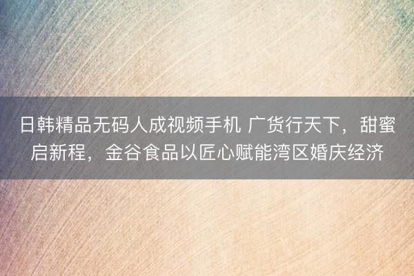 日韩精品无码人成视频手机 广货行天下，甜蜜启新程，金谷食品以匠心赋能湾区婚庆经济