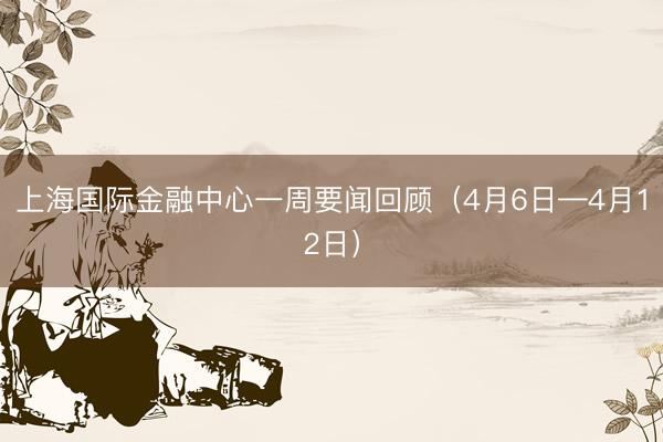 上海国际金融中心一周要闻回顾（4月6日—4月12日）