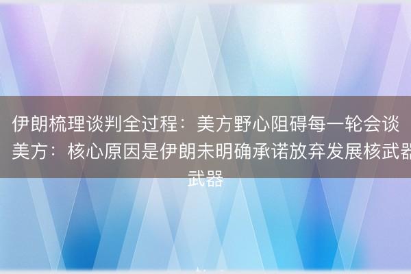 伊朗梳理谈判全过程：美方野心阻碍每一轮会谈！美方：核心原因是伊朗未明确承诺放弃发展核武器