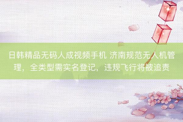日韩精品无码人成视频手机 济南规范无人机管理，全类型需实名登记，违规飞行将被追责