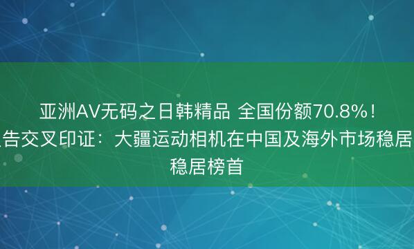 亚洲AV无码之日韩精品 全国份额70.8%！多报告交叉印证：大疆运动相机在中国及海外市场稳居榜首