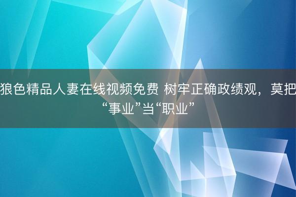 狼色精品人妻在线视频免费 树牢正确政绩观，莫把“事业”当“职业”