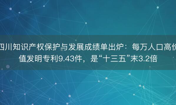 四川知识产权保护与发展成绩单出炉：每万人口高价值发明专利9.43件，是“十三五”末3.2倍