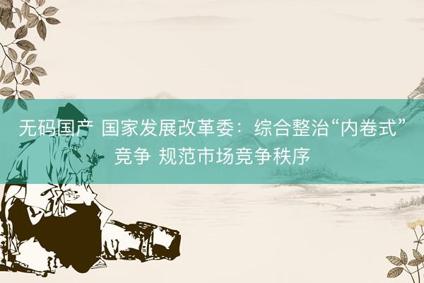 无码国产 国家发展改革委：综合整治“内卷式”竞争 规范市场竞争秩序