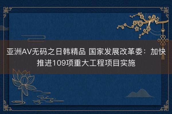 亚洲AV无码之日韩精品 国家发展改革委：加快推进109项重大工程项目实施
