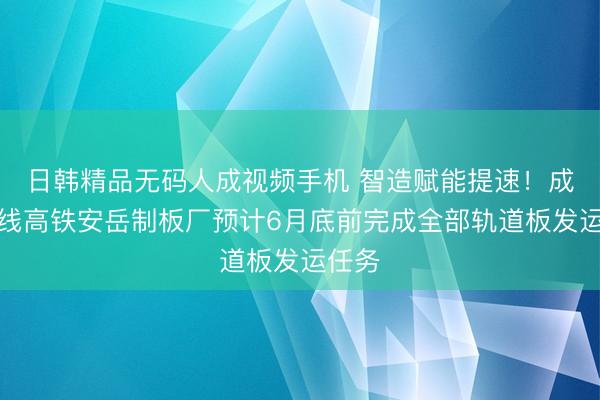 日韩精品无码人成视频手机 智造赋能提速！成渝中线高铁安岳制板厂预计6月底前完成全部轨道板发运任务