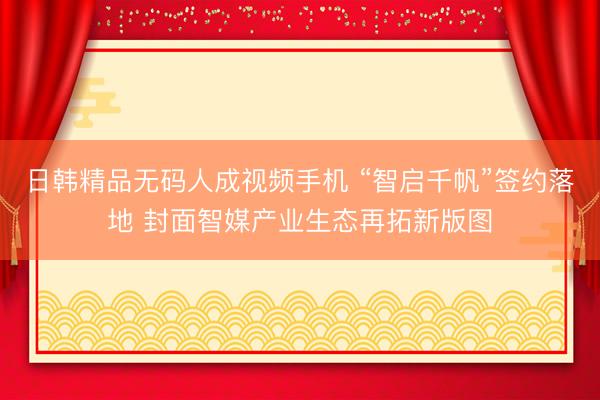 日韩精品无码人成视频手机 “智启千帆”签约落地 封面智媒产业生态再拓新版图
