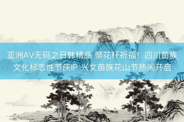 亚洲AV无码之日韩精品 祭花杆祈福！四川苗族文化标志性节庆IP 兴文苗族花山节热闹开启