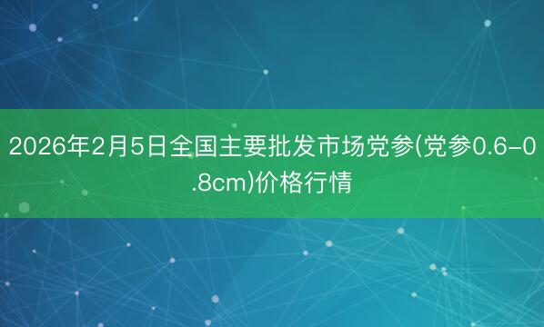2026年2月5日全国主要批发市场党参(党参0.6-0.8cm)价格行情