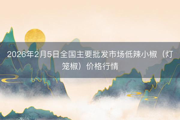 2026年2月5日全国主要批发市场低辣小椒（灯笼椒）价格行情