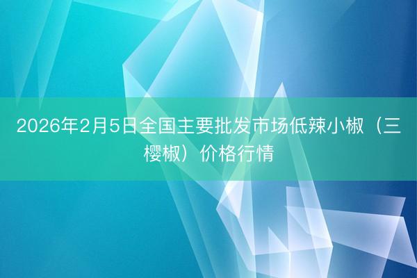 2026年2月5日全国主要批发市场低辣小椒（三樱椒）价格行情