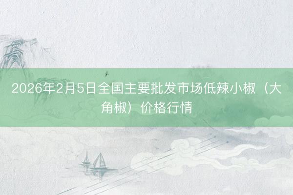 2026年2月5日全国主要批发市场低辣小椒（大角椒）价格行情