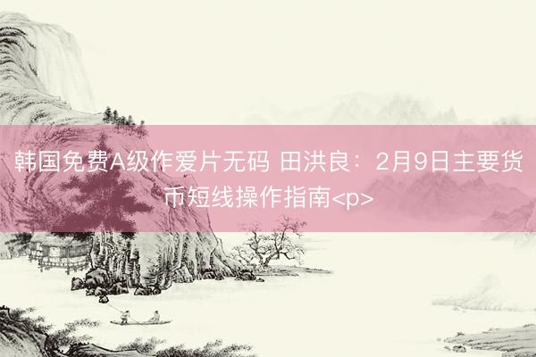 韩国免费A级作爱片无码 田洪良：2月9日主要货币短线操作指南<p>