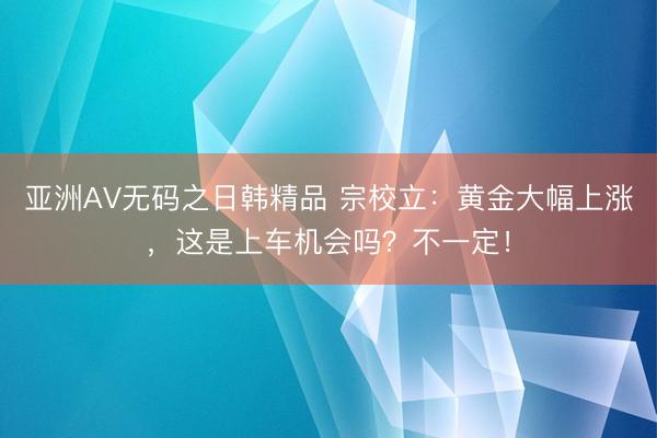 亚洲AV无码之日韩精品 宗校立：黄金大幅上涨，这是上车机会吗？不一定！