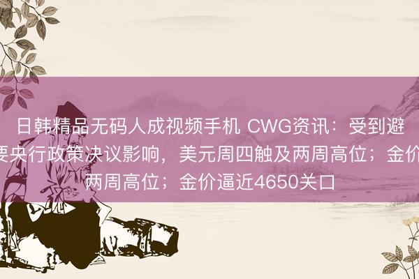 日韩精品无码人成视频手机 CWG资讯：受到避险情绪以及主要央行政策决议影响，美元周四触及两周高位；金价逼近4650关口