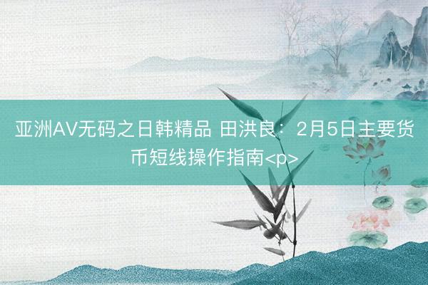 亚洲AV无码之日韩精品 田洪良：2月5日主要货币短线操作指南<p>