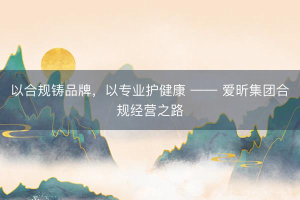 以合规铸品牌，以专业护健康 —— 爱昕集团合规经营之路