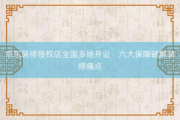 京东装修授权店全国多地开业   六大保障破解装修痛点