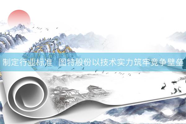 制定行业标准  图特股份以技术实力筑牢竞争壁垒