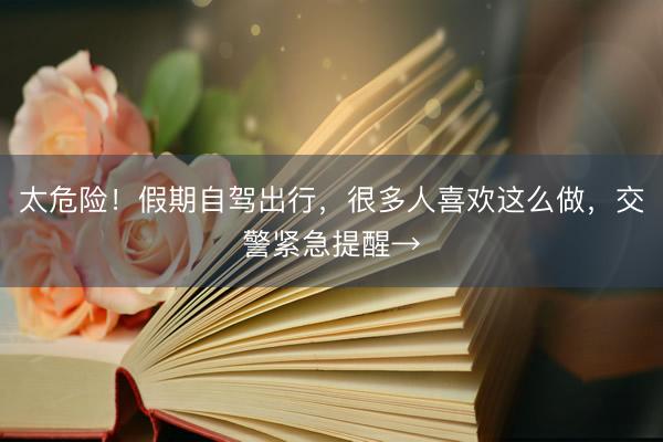 太危险！假期自驾出行，很多人喜欢这么做，交警紧急提醒→