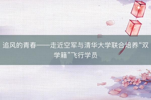 追风的青春——走近空军与清华大学联合培养“双学籍”飞行学员