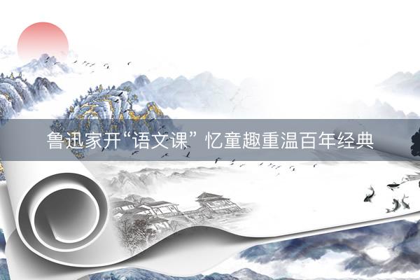 鲁迅家开“语文课” 忆童趣重温百年经典