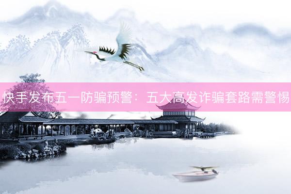 快手发布五一防骗预警：五大高发诈骗套路需警惕