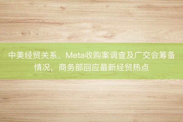 中美经贸关系、Meta收购案调查及广交会筹备情况，商务部回应最新经贸热点