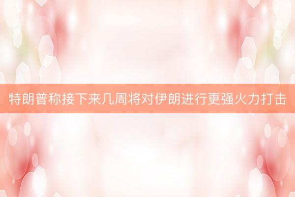 特朗普称接下来几周将对伊朗进行更强火力打击