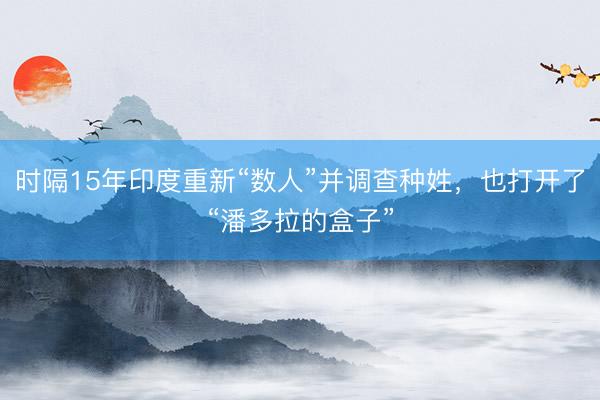 时隔15年印度重新“数人”并调查种姓，也打开了“潘多拉的盒子”