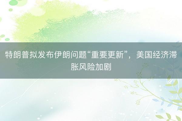 特朗普拟发布伊朗问题“重要更新”，美国经济滞胀风险加剧