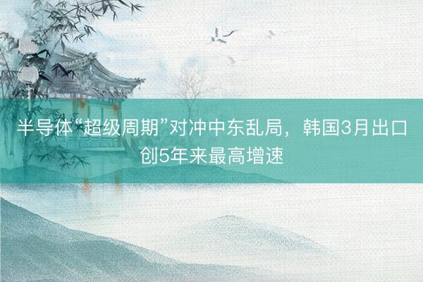 半导体“超级周期”对冲中东乱局，韩国3月出口创5年来最高增速