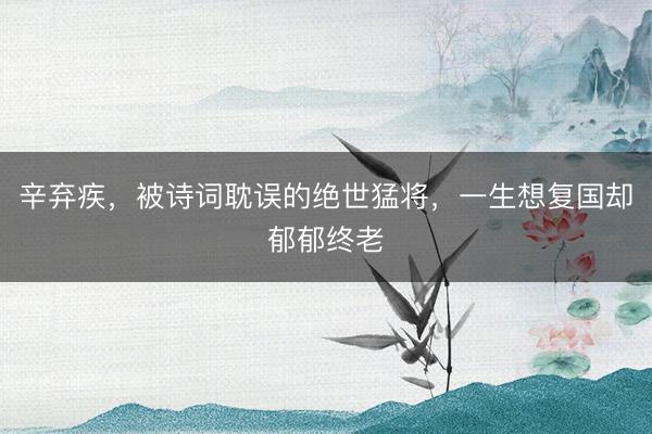 辛弃疾，被诗词耽误的绝世猛将，一生想复国却郁郁终老