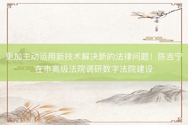 更加主动运用新技术解决新的法律问题！陈吉宁在市高级法院调研数字法院建设