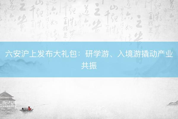 六安沪上发布大礼包：研学游、入境游撬动产业共振
