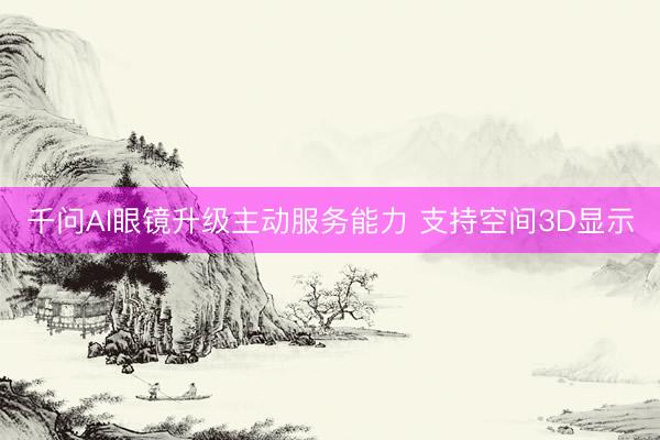 千问AI眼镜升级主动服务能力 支持空间3D显示