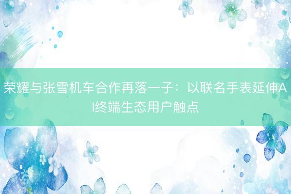 荣耀与张雪机车合作再落一子：以联名手表延伸AI终端生态用户触点