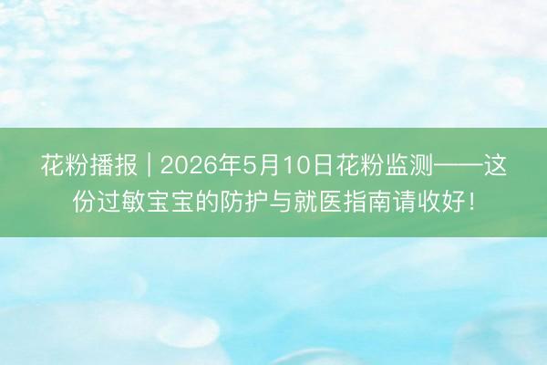 花粉播报 | 2026年5月10日花粉监测——这份过敏宝宝的防护与就医指南请收好！