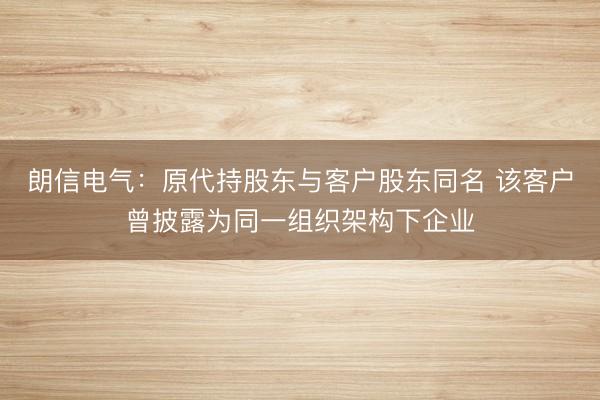 朗信电气：原代持股东与客户股东同名 该客户曾披露为同一组织架构下企业