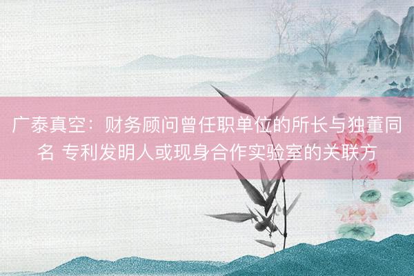 广泰真空：财务顾问曾任职单位的所长与独董同名 专利发明人或现身合作实验室的关联方