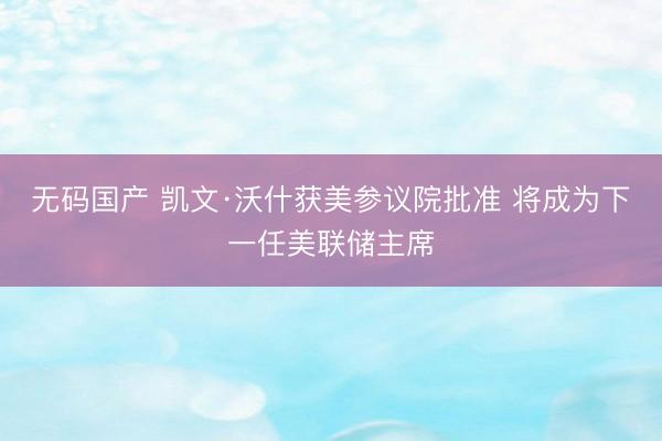 无码国产 凯文·沃什获美参议院批准 将成为下一任美联储主席