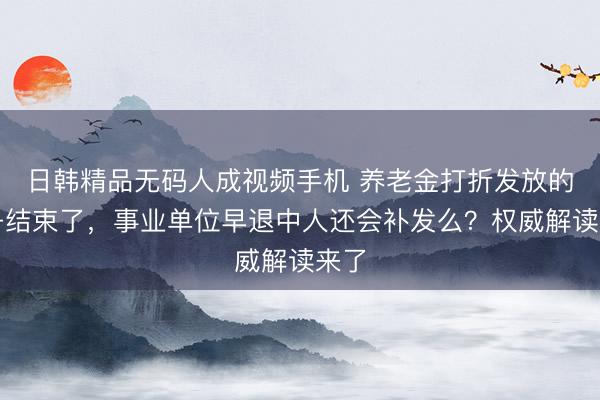 日韩精品无码人成视频手机 养老金打折发放的日子结束了，事业单位早退中人还会补发么？权威解读来了