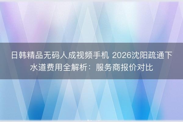 日韩精品无码人成视频手机 2026沈阳疏通下水道费用全解析：服务商报价对比
