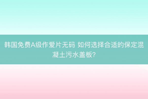 韩国免费A级作爱片无码 如何选择合适的保定混凝土污水盖板？
