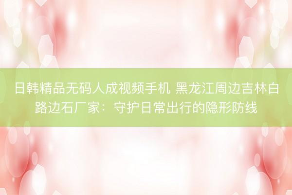 日韩精品无码人成视频手机 黑龙江周边吉林白路边石厂家：守护日常出行的隐形防线
