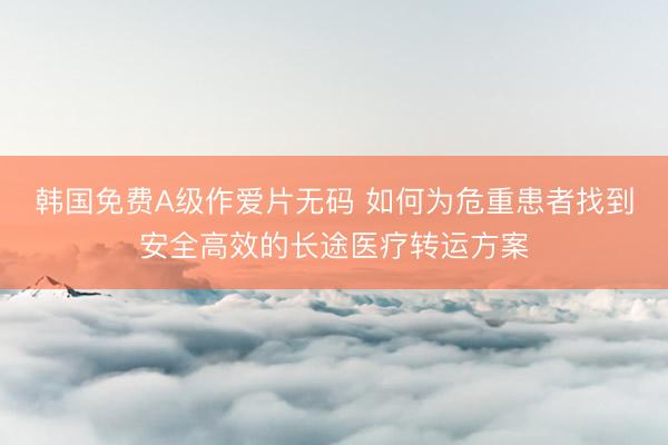 韩国免费A级作爱片无码 如何为危重患者找到安全高效的长途医疗转运方案