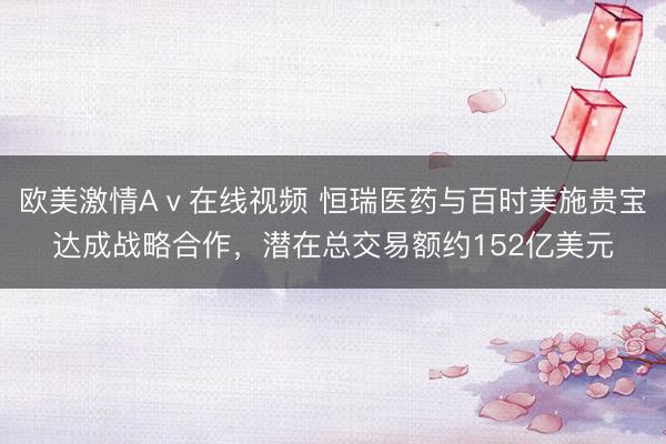 欧美激情Aⅴ在线视频 恒瑞医药与百时美施贵宝达成战略合作，潜在总交易额约152亿美元