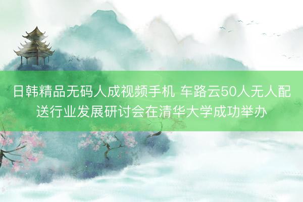 日韩精品无码人成视频手机 车路云50人无人配送行业发展研讨会在清华大学成功举办